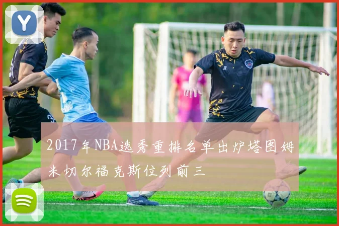2017年NBA选秀重排名单出炉塔图姆米切尔福克斯位列前三