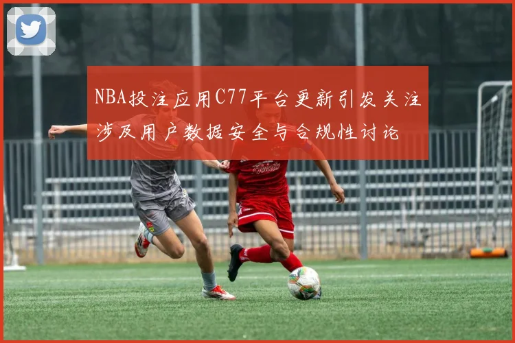 NBA投注应用C77平台更新引发关注涉及用户数据安全与合规性讨论