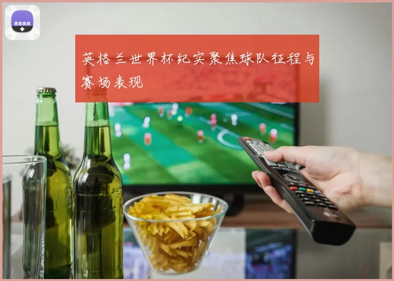 英格兰世界杯纪实聚焦球队征程与赛场表现