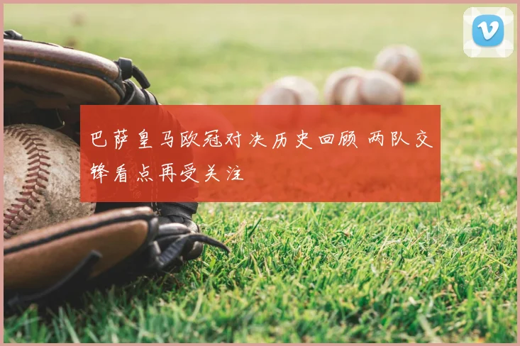 巴萨皇马欧冠对决历史回顾 两队交锋看点再受关注