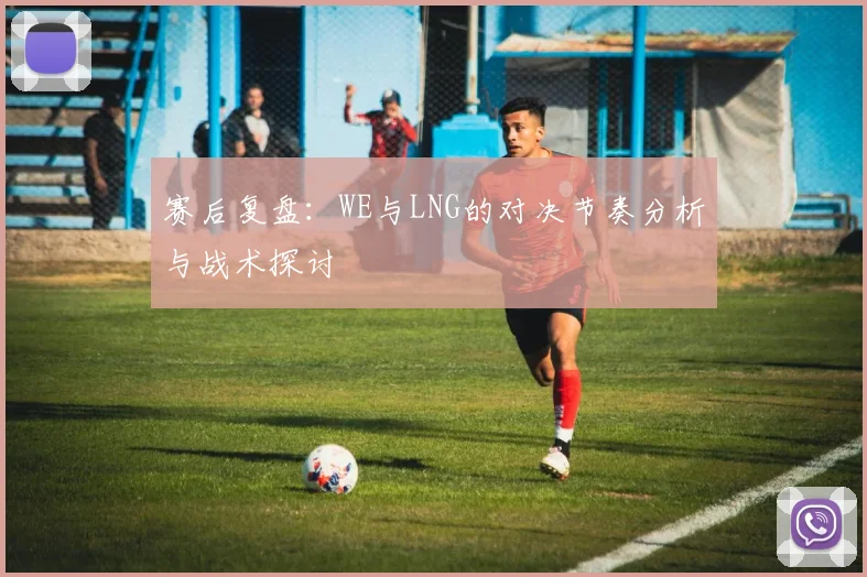 赛后复盘：WE与LNG的对决节奏分析与战术探讨