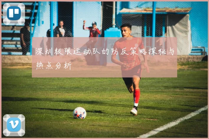 深圳极限运动队的防反策略探秘与热点分析