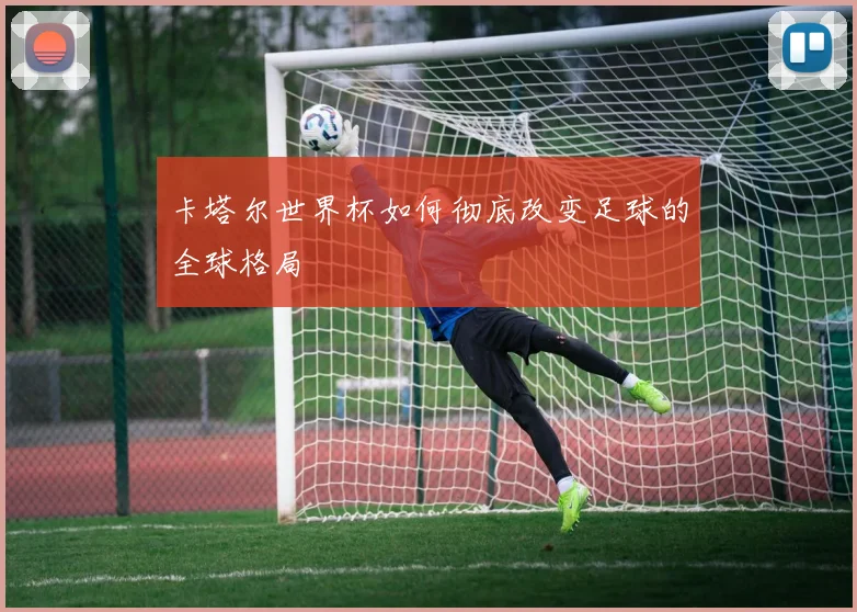 卡塔尔世界杯如何彻底改变足球的全球格局