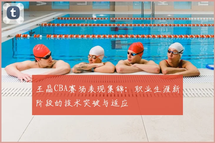 王晶CBA赛场表现集锦：职业生涯新阶段的技术突破与适应