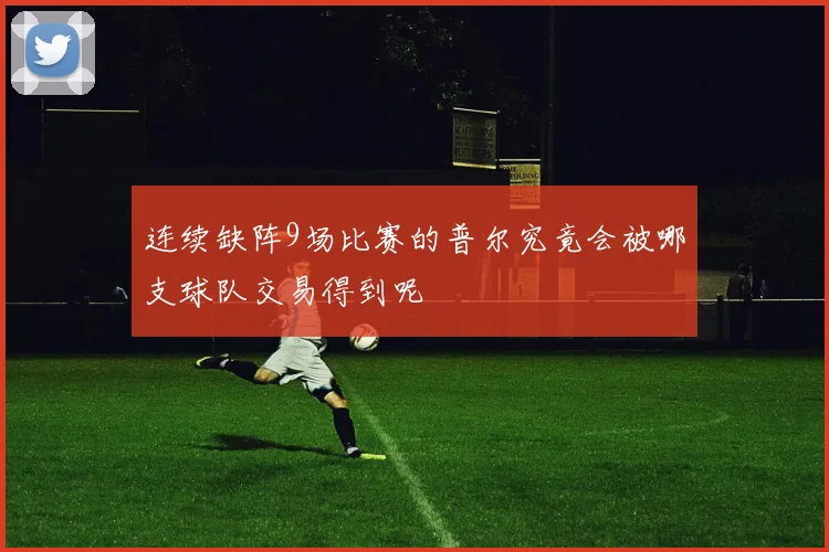 连续缺阵9场比赛的普尔究竟会被哪支球队交易得到呢