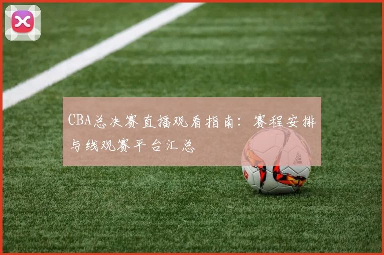 CBA总决赛直播观看指南：赛程安排与线观赛平台汇总