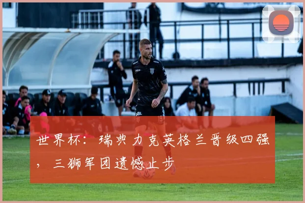 世界杯：瑞典力克英格兰晋级四强，三狮军团遗憾止步