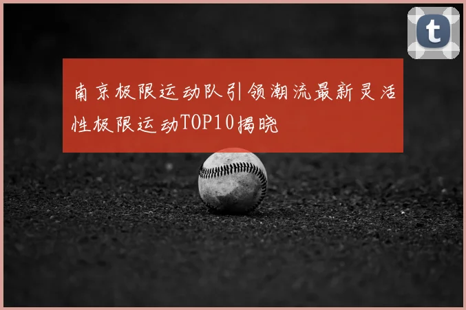 南京极限运动队引领潮流最新灵活性极限运动TOP10揭晓