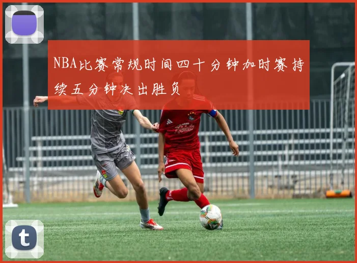 NBA比赛常规时间四十分钟加时赛持续五分钟决出胜负