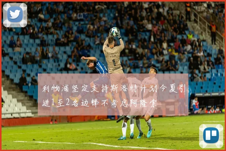 利物浦坚定支持斯洛特计划今夏引进1至2名边锋不考虑阿隆索