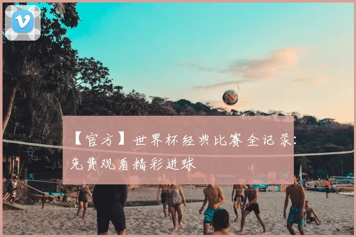 【官方】世界杯经典比赛全记录：免费观看精彩进球