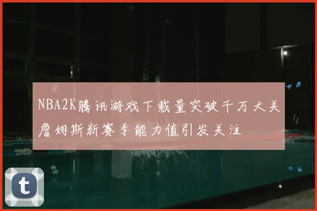 NBA2K腾讯游戏下载量突破千万大关詹姆斯新赛季能力值引发关注