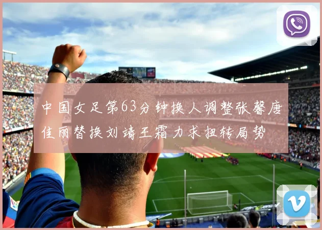 中国女足第63分钟换人调整张馨唐佳丽替换刘靖王霜力求扭转局势