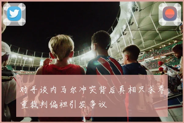 对手谈内马尔冲突背后真相只求尊重裁判偏袒引发争议