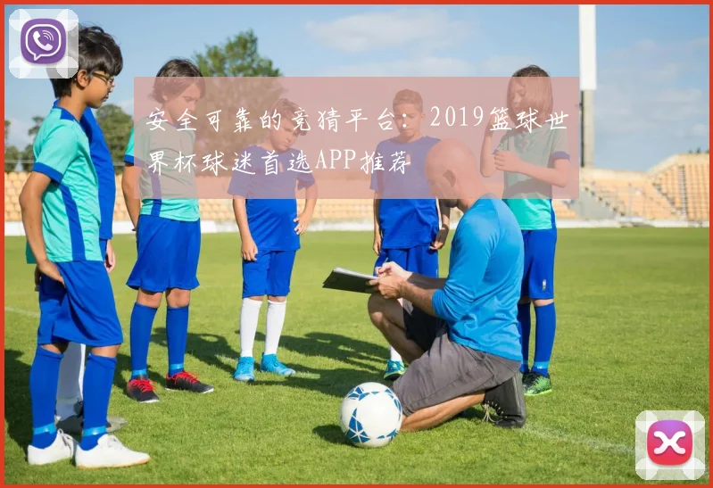 安全可靠的竞猜平台：2019篮球世界杯球迷首选APP推荐