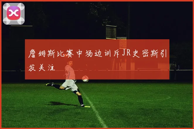 詹姆斯比赛中场边训斥JR史密斯引发关注