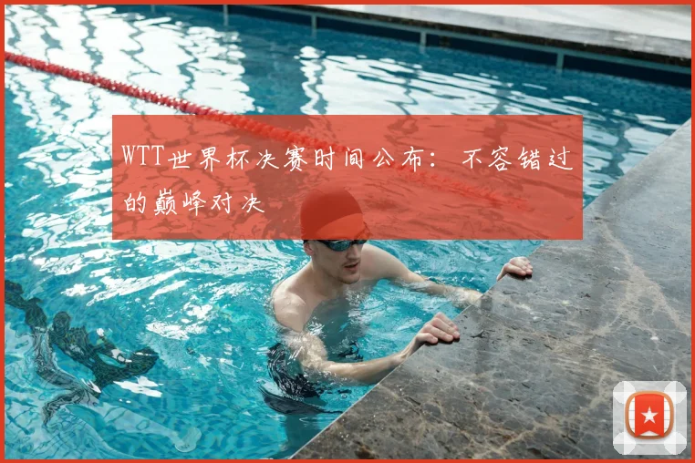 WTT世界杯决赛时间公布:不容错过的巅峰对决