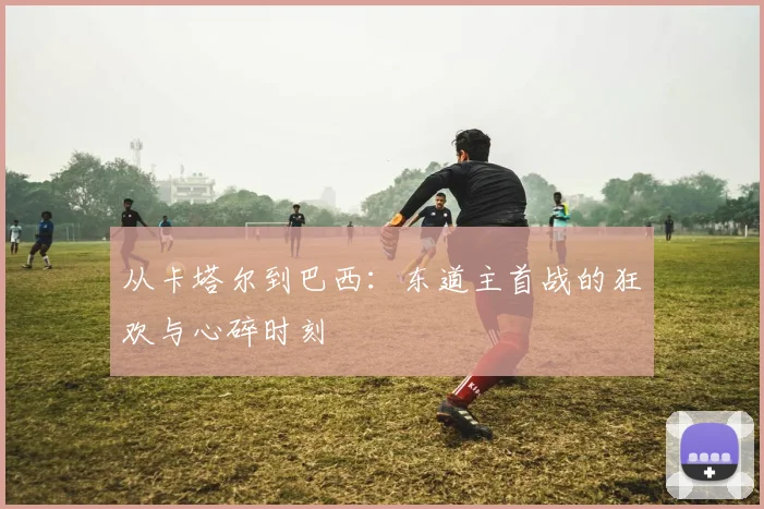 从卡塔尔到巴西：东道主首战的狂欢与心碎时刻