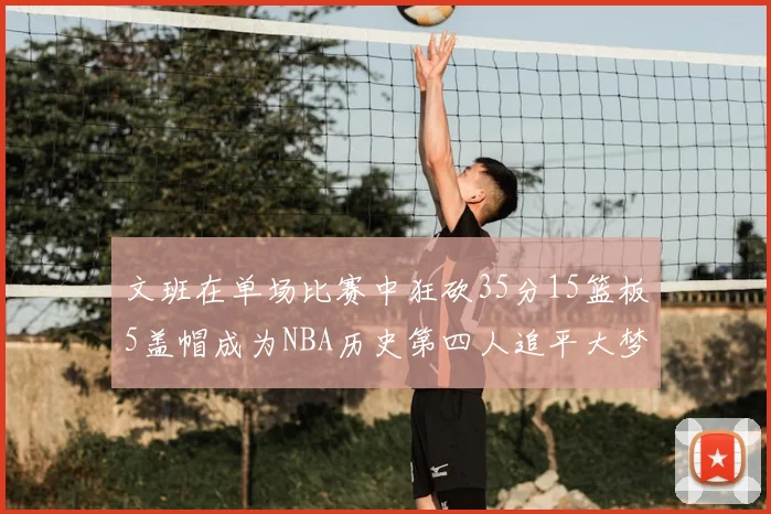 文班在单场比赛中狂砍35分15篮板5盖帽成为NBA历史第四人追平大梦鲨鱼天勾