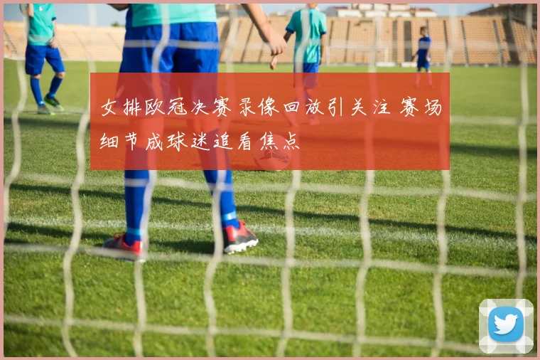 女排欧冠决赛录像回放引关注 赛场细节成球迷追看焦点