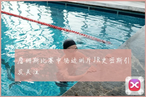 詹姆斯比赛中场边训斥JR史密斯引发关注