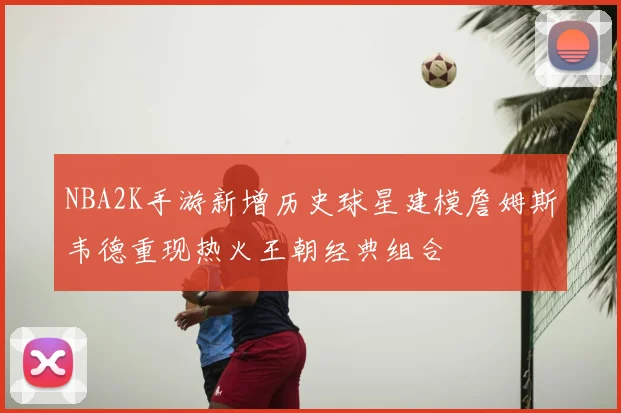 NBA2K手游新增历史球星建模詹姆斯韦德重现热火王朝经典组合