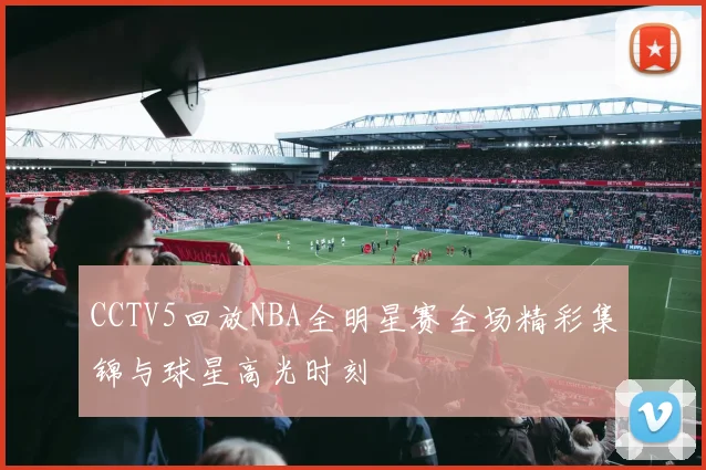 CCTV5回放NBA全明星赛全场精彩集锦与球星高光时刻