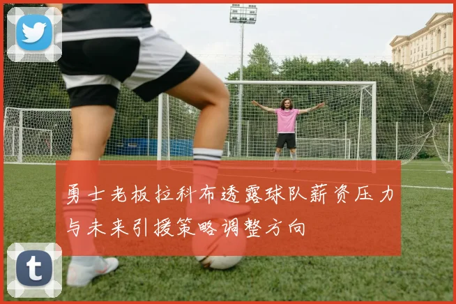 勇士老板拉科布透露球队薪资压力与未来引援策略调整方向