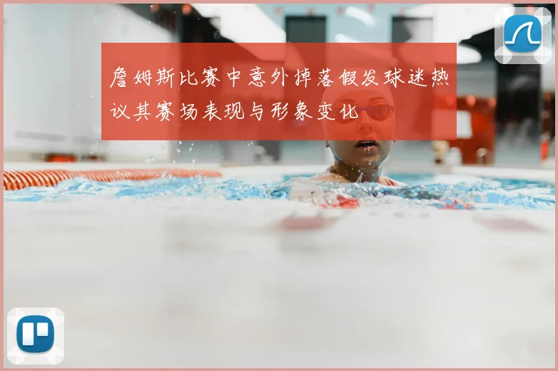 詹姆斯比赛中意外掉落假发球迷热议其赛场表现与形象变化