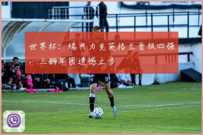 世界杯:瑞典力克英格兰晋级四强,三狮军团遗憾止步