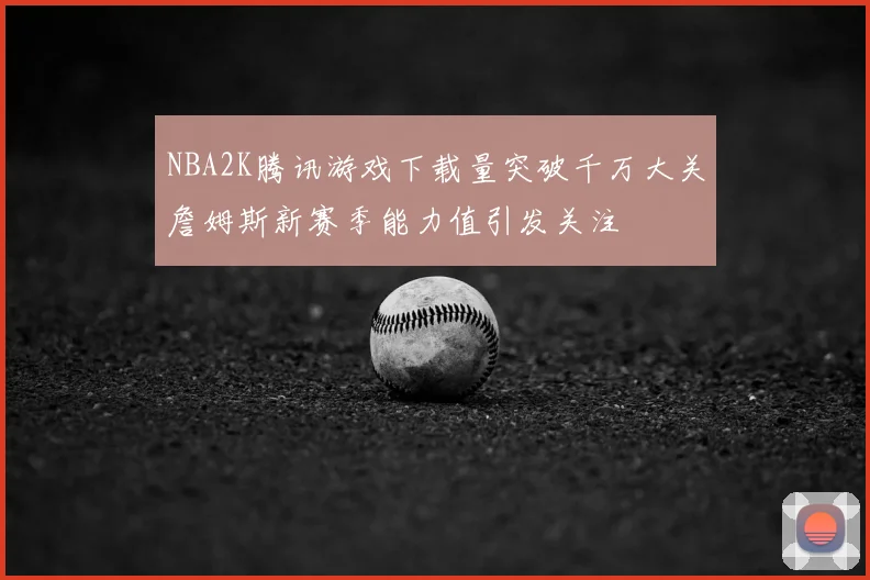 NBA2K腾讯游戏下载量突破千万大关詹姆斯新赛季能力值引发关注