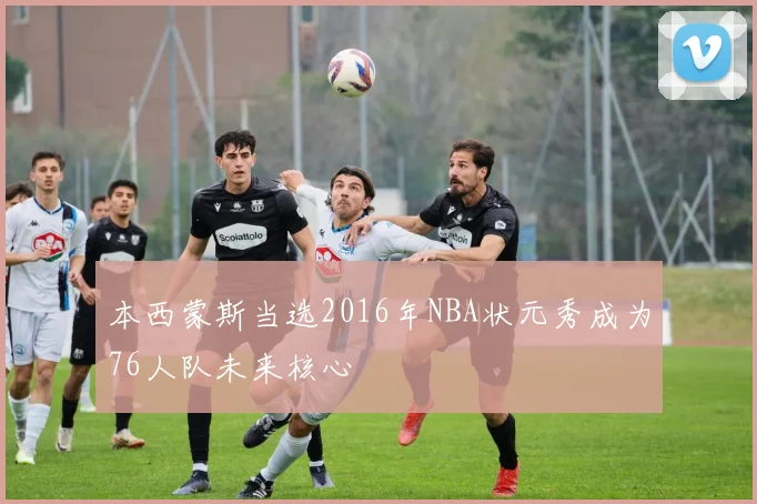 本西蒙斯当选2016年NBA状元秀成为76人队未来核心