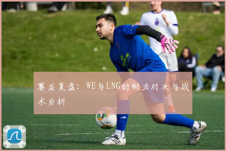 赛后复盘：WE与LNG的耐力对决与战术分析