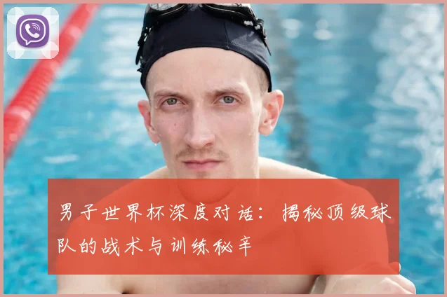 男子世界杯深度对话：揭秘顶级球队的战术与训练秘辛