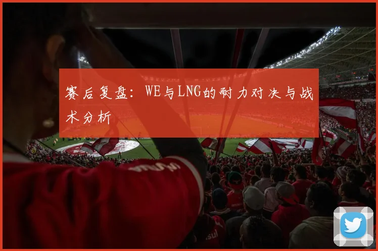 赛后复盘：WE与LNG的耐力对决与战术分析