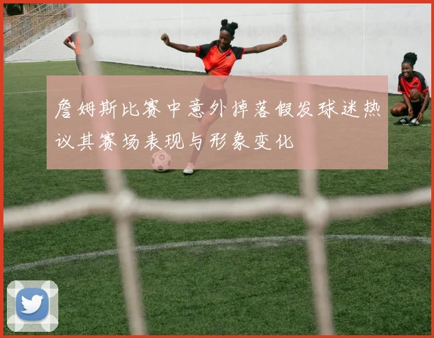 詹姆斯比赛中意外掉落假发球迷热议其赛场表现与形象变化