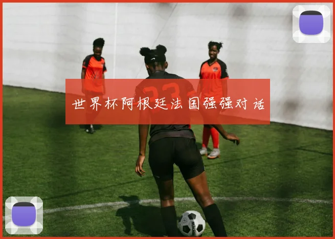 世界杯阿根廷法国强强对话