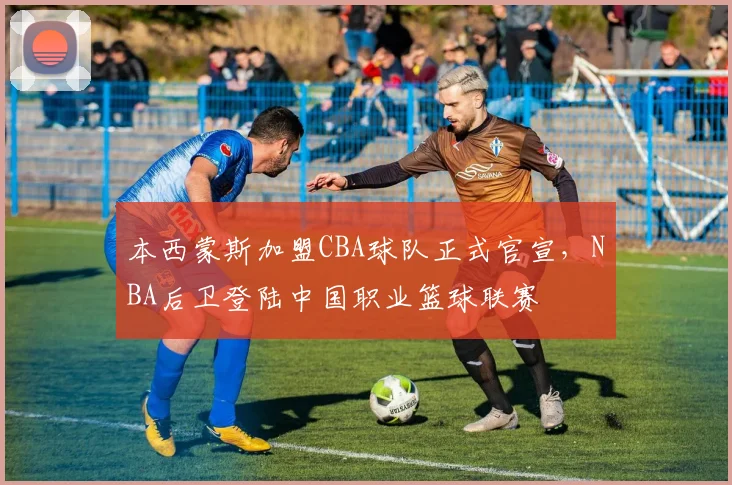 本西蒙斯加盟CBA球队正式官宣，NBA后卫登陆中国职业篮球联赛