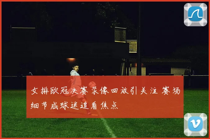 女排欧冠决赛录像回放引关注 赛场细节成球迷追看焦点