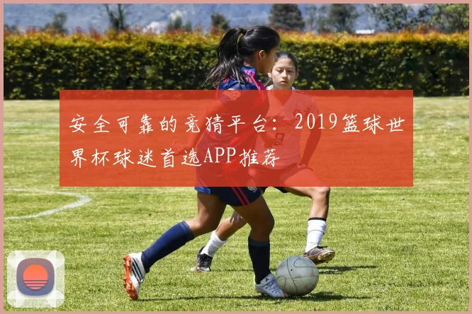 安全可靠的竞猜平台：2019篮球世界杯球迷首选APP推荐