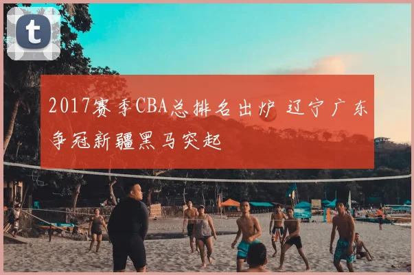 2017赛季CBA总排名出炉 辽宁广东争冠新疆黑马突起