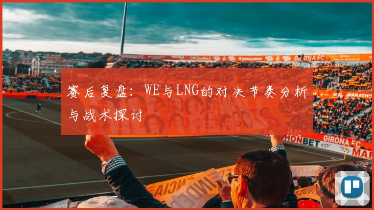 赛后复盘：WE与LNG的对决节奏分析与战术探讨