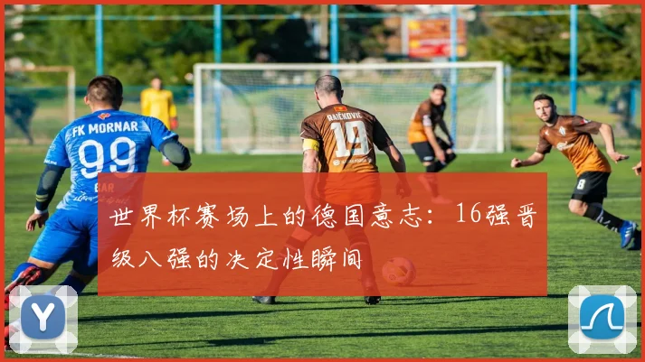 世界杯赛场上的德国意志：16强晋级八强的决定性瞬间