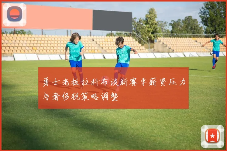 勇士老板拉科布谈新赛季薪资压力与奢侈税策略调整