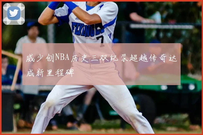 威少创NBA历史三双纪录超越传奇达成新里程碑