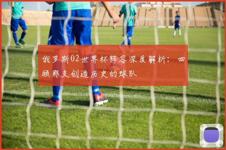 俄罗斯02世界杯阵容深度解析：回顾那支创造历史的球队
