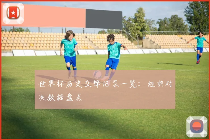 世界杯历史交锋记录一览：经典对决数据盘点